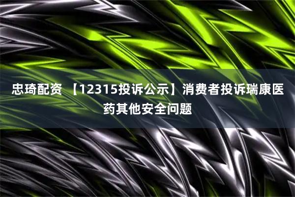 忠琦配资 【12315投诉公示】消费者投诉瑞康医药其他安全问题