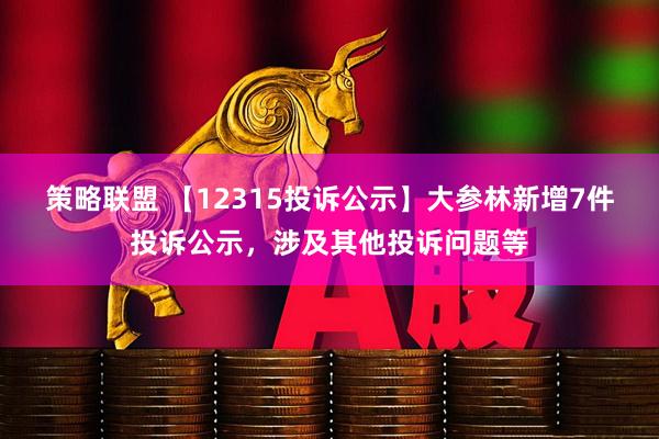 策略联盟 【12315投诉公示】大参林新增7件投诉公示，涉及其他投诉问题等
