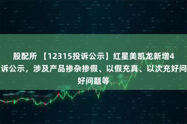 股配所 【12315投诉公示】红星美凯龙新增4件投诉公示，涉及产品掺杂掺假、以假充真、以次充好问题等