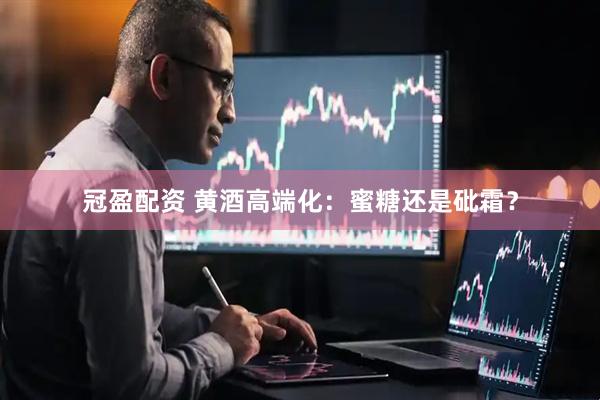 冠盈配资 黄酒高端化：蜜糖还是砒霜？