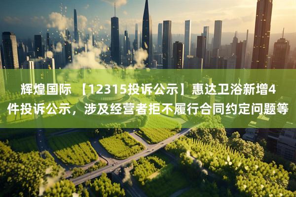 辉煌国际 【12315投诉公示】惠达卫浴新增4件投诉公示，涉及经营者拒不履行合同约定问题等