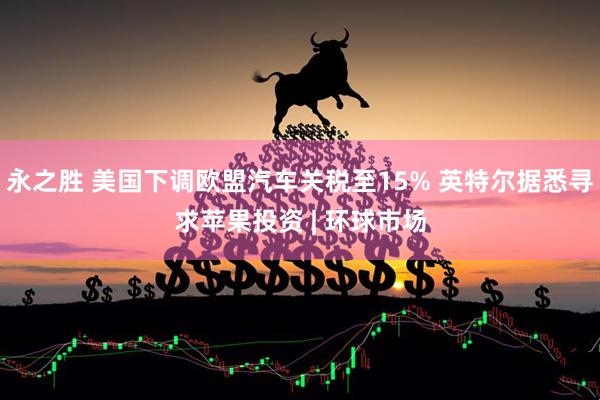 永之胜 美国下调欧盟汽车关税至15% 英特尔据悉寻求苹果投资 | 环球市场