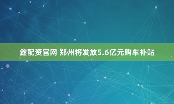 鑫配资官网 郑州将发放5.6亿元购车补贴
