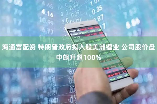 海通富配资 特朗普政府拟入股美洲锂业 公司股价盘中飙升超100%