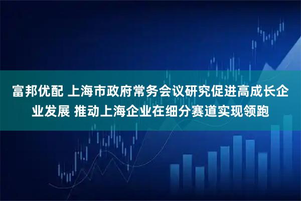 富邦优配 上海市政府常务会议研究促进高成长企业发展 推动上海企业在细分赛道实现领跑