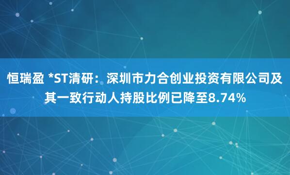 恒瑞盈 *ST清研：深圳市力合创业投资有限公司及其一致行动人持股比例已降至8.74%