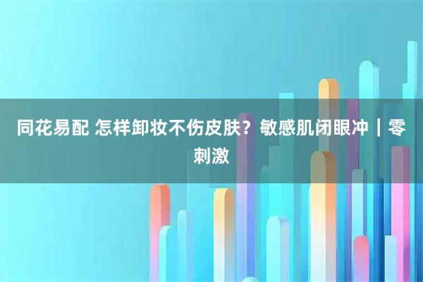 同花易配 怎样卸妆不伤皮肤？敏感肌闭眼冲｜零刺激