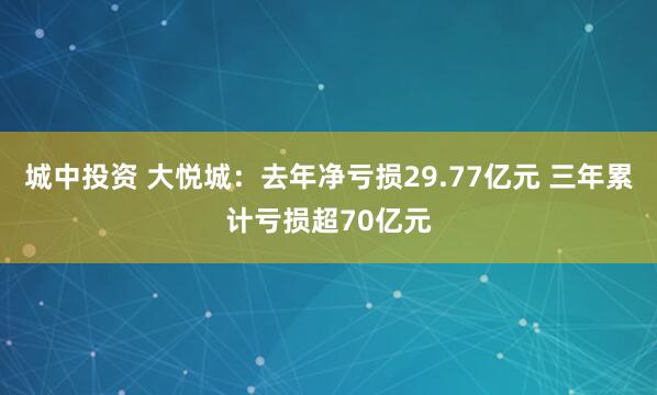 城中投资 大悦城：去年净亏损29.77亿元 三年累计亏损超70亿元