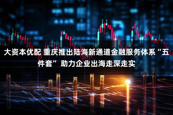 大资本优配 重庆推出陆海新通道金融服务体系“五件套” 助力企业出海走深走实