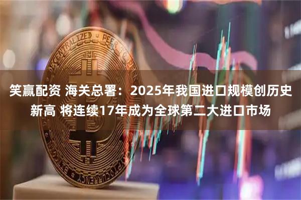 笑赢配资 海关总署：2025年我国进口规模创历史新高 将连续17年成为全球第二大进口市场