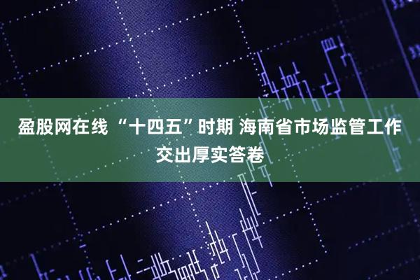 盈股网在线 “十四五”时期 海南省市场监管工作交出厚实答卷