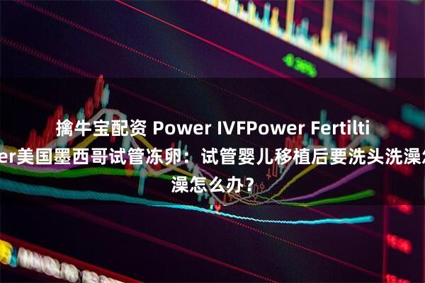 擒牛宝配资 Power IVFPower Fertiltiy Center美国墨西哥试管冻卵:试管婴儿移植后要洗头洗澡怎么办?