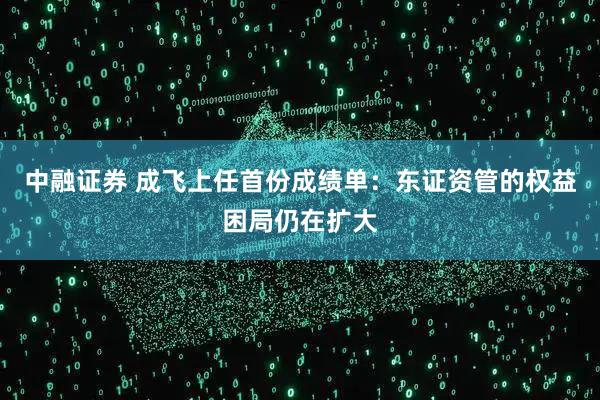 中融证券 成飞上任首份成绩单：东证资管的权益困局仍在扩大