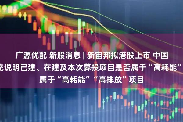 广源优配 新股消息 | 新宙邦拟港股上市 中国证监会要求补充说明已建、在建及本次募投项目是否属于“高耗能”“高排放”项目