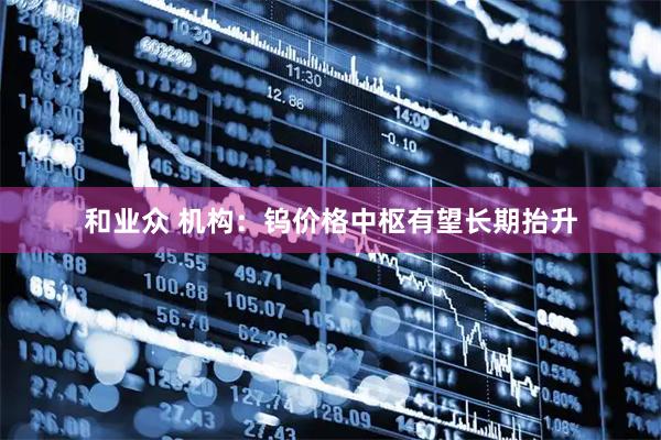 和业众 机构：钨价格中枢有望长期抬升