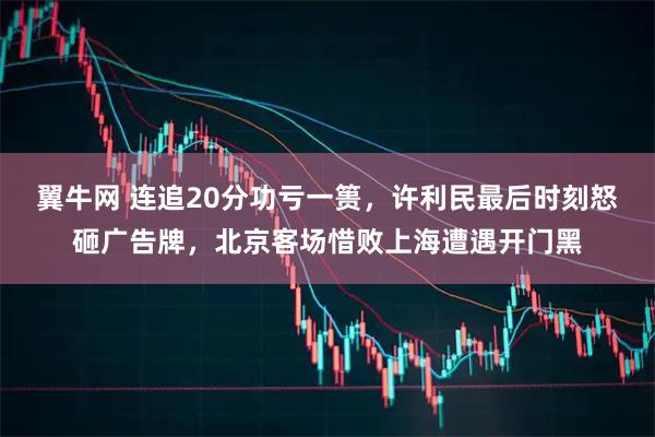 翼牛网 连追20分功亏一篑，许利民最后时刻怒砸广告牌，北京客场惜败上海遭遇开门黑
