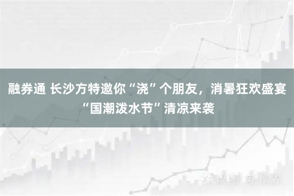 融券通 长沙方特邀你“浇”个朋友,消暑狂欢盛宴“国潮泼水节”清凉来袭