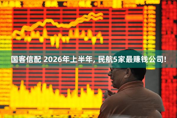国客信配 2026年上半年, 民航5家最赚钱公司!